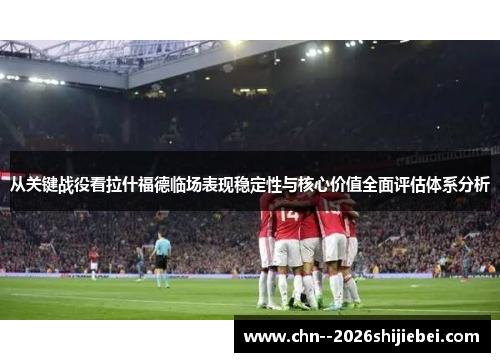 从关键战役看拉什福德临场表现稳定性与核心价值全面评估体系分析