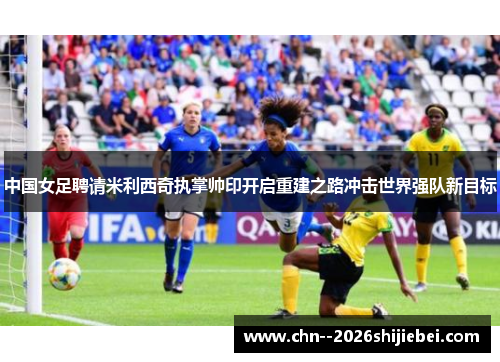 中国女足聘请米利西奇执掌帅印开启重建之路冲击世界强队新目标