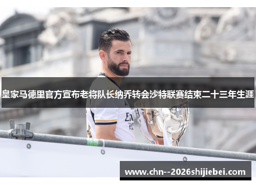 皇家马德里官方宣布老将队长纳乔转会沙特联赛结束二十三年生涯