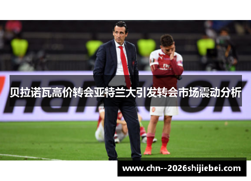 贝拉诺瓦高价转会亚特兰大引发转会市场震动分析