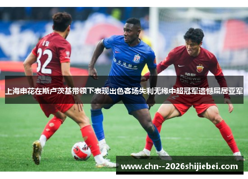 上海申花在斯卢茨基带领下表现出色客场失利无缘中超冠军遗憾屈居亚军