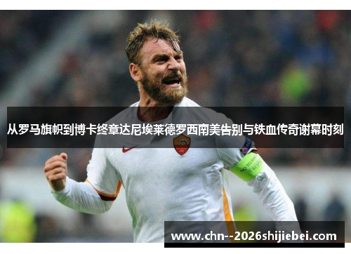 从罗马旗帜到博卡终章达尼埃莱德罗西南美告别与铁血传奇谢幕时刻 从罗马旗帜到博卡终章达尼埃莱德罗西南美告别与铁血传奇谢幕时刻