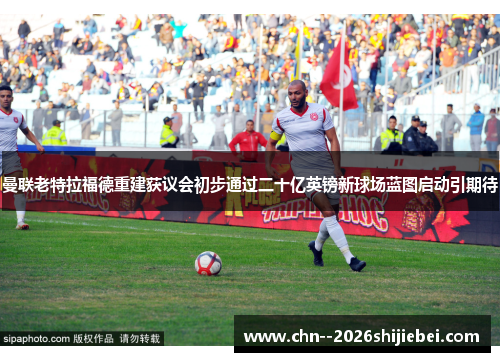 曼联老特拉福德重建获议会初步通过二十亿英镑新球场蓝图启动引期待 曼联老特拉福德重建获议会初步通过二十亿英镑新球场蓝图启动引期待