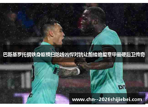 巴斯基罗托钢铁身躯横扫防线凶悍对抗让前锋绝望意甲最硬后卫传奇 巴斯基罗托钢铁身躯横扫防线凶悍对抗让前锋绝望意甲最硬后卫传奇