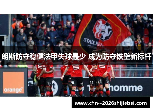 朗斯防守稳健法甲失球最少 成为防守铁壁新标杆 朗斯防守稳健法甲失球最少 成为防守铁壁新标杆