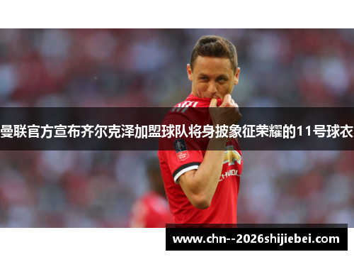 曼联官方宣布齐尔克泽加盟球队将身披象征荣耀的11号球衣 曼联官方宣布齐尔克泽加盟球队将身披象征荣耀的11号球衣