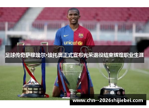 足球传奇萨穆埃尔·埃托奥正式宣布光荣退役结束辉煌职业生涯 足球传奇萨穆埃尔·埃托奥正式宣布光荣退役结束辉煌职业生涯