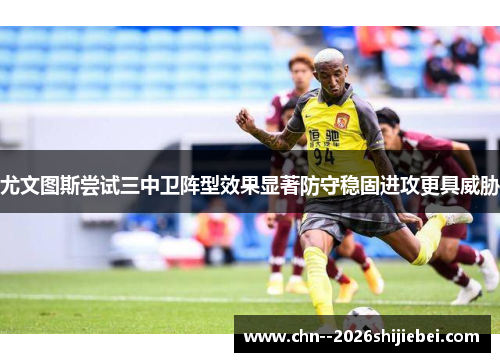 尤文图斯尝试三中卫阵型效果显著防守稳固进攻更具威胁 尤文图斯尝试三中卫阵型效果显著防守稳固进攻更具威胁