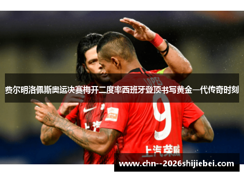 费尔明洛佩斯奥运决赛梅开二度率西班牙登顶书写黄金一代传奇时刻 费尔明洛佩斯奥运决赛梅开二度率西班牙登顶书写黄金一代传奇时刻